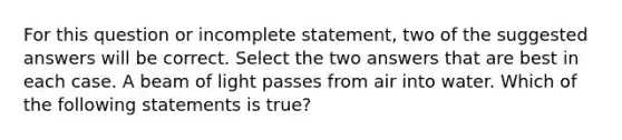 For this question or incomplete statement, two of the suggested answers will be correct. Select the two answers that are best in each case. A beam of light passes from air into water. Which of the following statements is true?