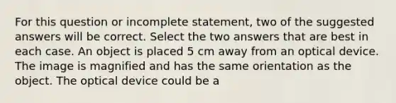 For this question or incomplete statement, two of the suggested answers will be correct. Select the two answers that are best in each case. An object is placed 5 cm away from an optical device. The image is magnified and has the same orientation as the object. The optical device could be a