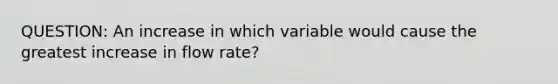 QUESTION: An increase in which variable would cause the greatest increase in flow rate?