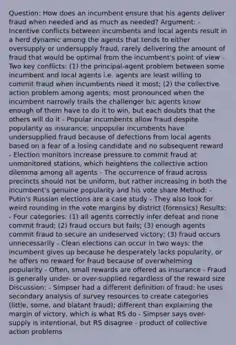 Question: How does an incumbent ensure that his agents deliver fraud when needed and as much as needed? Argument: - Incentive conflicts between incumbents and local agents result in a herd dynamic among the agents that tends to either oversupply or undersupply fraud, rarely delivering the amount of fraud that would be optimal from the incumbent's point of view - Two key conflicts: (1) the principal-agent problem between some incumbent and local agents i.e. agents are least willing to commit fraud when incumbents need it most; (2) the collective action problem among agents; most pronounced when the incumbent narrowly trails the challenger b/c agents know enough of them have to do it to win, but each doubts that the others will do it - Popular incumbents allow fraud despite popularity as insurance; unpopular incumbents have undersupplied fraud because of defections from local agents based on a fear of a losing candidate and no subsequent reward - Election monitors increase pressure to commit fraud at unmonitored stations, which heightens the collective action dilemma among all agents - The occurrence of fraud across precincts should not be uniform, but rather increasing in both the incumbent's genuine popularity and his vote share Method: - Putin's Russian elections are a case study - They also look for weird rounding in the vote margins by district (forensics) Results: - Four categories: (1) all agents correctly infer defeat and none commit fraud; (2) fraud occurs but fails; (3) enough agents commit fraud to secure an undeserved victory; (3) fraud occurs unnecessarily - Clean elections can occur in two ways: the incumbent gives up because he desperately lacks popularity, or he offers no reward for fraud because of overwhelming popularity - Often, small rewards are offered as insurance - Fraud is generally under- or over-supplied regardless of the reward size Discussion: - Simpser had a different definition of fraud: he uses secondary analysis of survey resources to create categories (little, some, and blatant fraud); different than explaining the margin of victory, which is what RS do - Simpser says over-supply is intentional, but RS disagree - product of collective action problems