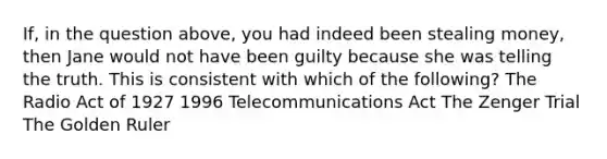 If, in the question above, you had indeed been stealing money, then Jane would not have been guilty because she was telling the truth. This is consistent with which of the following? The Radio Act of 1927 1996 Telecommunications Act The Zenger Trial The Golden Ruler