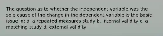 The question as to whether the independent variable was the sole cause of the change in the dependent variable is the basic issue in: a. a repeated measures study b. internal validity c. a matching study d. external validity