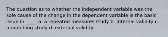 The question as to whether the independent variable was the sole cause of the change in the dependent variable is the basic issue in ____. a. a repeated measures study b. internal validity c. a matching study d. external validity