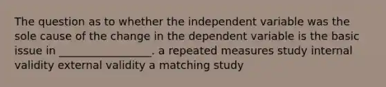 The question as to whether the independent variable was the sole cause of the change in the dependent variable is the basic issue in _________________. a repeated measures study internal validity external validity a matching study