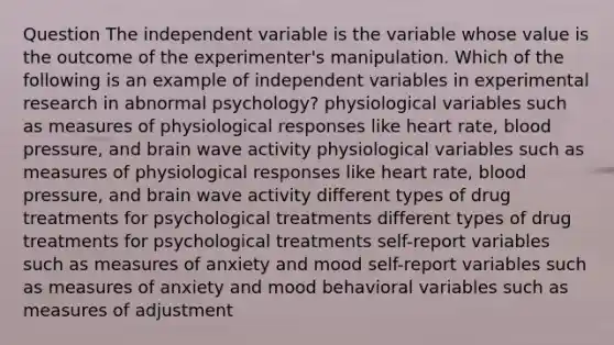 Question The independent variable is the variable whose value is the outcome of the experimenter's manipulation. Which of the following is an example of independent variables in experimental research in abnormal psychology? physiological variables such as measures of physiological responses like heart rate, blood pressure, and brain wave activity physiological variables such as measures of physiological responses like heart rate, blood pressure, and brain wave activity different types of drug treatments for psychological treatments different types of drug treatments for psychological treatments self-report variables such as measures of anxiety and mood self-report variables such as measures of anxiety and mood behavioral variables such as measures of adjustment