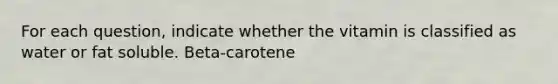 For each question, indicate whether the vitamin is classified as water or fat soluble. Beta-carotene