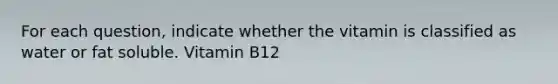 For each question, indicate whether the vitamin is classified as water or fat soluble. Vitamin B12