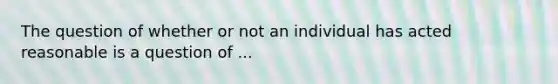 The question of whether or not an individual has acted reasonable is a question of ...