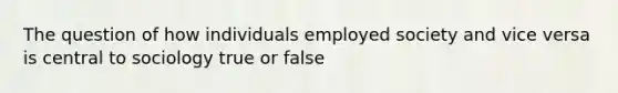 The question of how individuals employed society and vice versa is central to sociology true or false