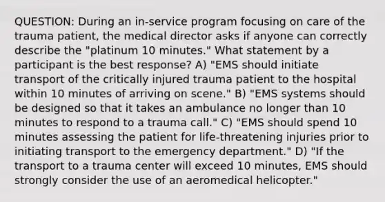 QUESTION: During an in-service program focusing on care of the trauma patient, the medical director asks if anyone can correctly describe the "platinum 10 minutes." What statement by a participant is the best response? A) "EMS should initiate transport of the critically injured trauma patient to the hospital within 10 minutes of arriving on scene." B) "EMS systems should be designed so that it takes an ambulance no longer than 10 minutes to respond to a trauma call." C) "EMS should spend 10 minutes assessing the patient for life-threatening injuries prior to initiating transport to the emergency department." D) "If the transport to a trauma center will exceed 10 minutes, EMS should strongly consider the use of an aeromedical helicopter."