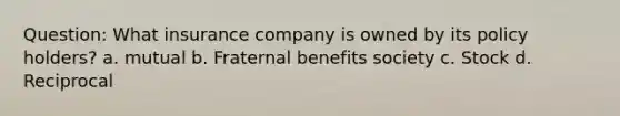 Question: What insurance company is owned by its policy holders? a. mutual b. Fraternal benefits society c. Stock d. Reciprocal