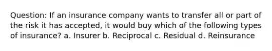 Question: If an insurance company wants to transfer all or part of the risk it has accepted, it would buy which of the following types of insurance? a. Insurer b. Reciprocal c. Residual d. Reinsurance