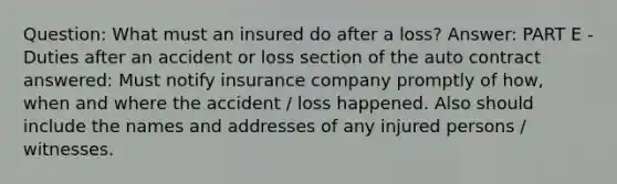 Question: What must an insured do after a loss? Answer: PART E - Duties after an accident or loss section of the auto contract answered: Must notify insurance company promptly of how, when and where the accident / loss happened. Also should include the names and addresses of any injured persons / witnesses.