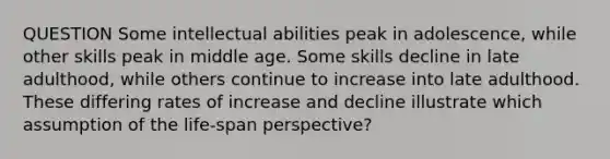 QUESTION Some intellectual abilities peak in adolescence, while other skills peak in middle age. Some skills decline in late adulthood, while others continue to increase into late adulthood. These differing rates of increase and decline illustrate which assumption of the life-span perspective?