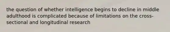 the question of whether intelligence begins to decline in middle adulthood is complicated because of limitations on the cross-sectional and longitudinal research