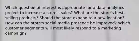 Which question of interest is appropriate for a data analytics project to increase a store's sales? What are the store's best-selling products? Should the store expand to a new location? How can the store's social media presence be improved? Which customer segments will most likely respond to a marketing campaign?