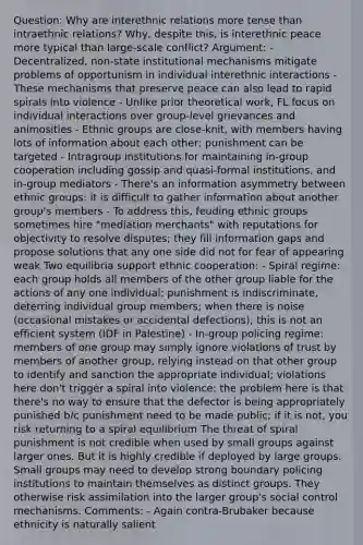 Question: Why are interethnic relations more tense than intraethnic relations? Why, despite this, is interethnic peace more typical than large-scale conflict? Argument: - Decentralized, non-state institutional mechanisms mitigate problems of opportunism in individual interethnic interactions - These mechanisms that preserve peace can also lead to rapid spirals into violence - Unlike prior theoretical work, FL focus on individual interactions over group-level grievances and animosities - Ethnic groups are close-knit, with members having lots of information about each other; punishment can be targeted - Intragroup institutions for maintaining in-group cooperation including gossip and quasi-formal institutions, and in-group mediators - There's an information asymmetry between ethnic groups: it is difficult to gather information about another group's members - To address this, feuding ethnic groups sometimes hire "mediation merchants" with reputations for objectivity to resolve disputes; they fill information gaps and propose solutions that any one side did not for fear of appearing weak Two equilibria support ethnic cooperation: - Spiral regime: each group holds all members of the other group liable for the actions of any one individual; punishment is indiscriminate, deterring individual group members; when there is noise (occasional mistakes or accidental defections), this is not an efficient system (IDF in Palestine) - In-group policing regime: members of one group may simply ignore violations of trust by members of another group, relying instead on that other group to identify and sanction the appropriate individual; violations here don't trigger a spiral into violence; the problem here is that there's no way to ensure that the defector is being appropriately punished b/c punishment need to be made public; if it is not, you risk returning to a spiral equilibrium The threat of spiral punishment is not credible when used by small groups against larger ones. But it is highly credible if deployed by large groups. Small groups may need to develop strong boundary policing institutions to maintain themselves as distinct groups. They otherwise risk assimilation into the larger group's social control mechanisms. Comments: - Again contra-Brubaker because ethnicity is naturally salient