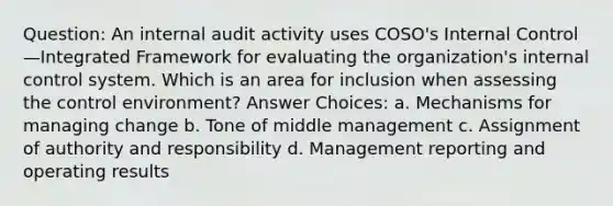 Question: An internal audit activity uses COSO's Internal Control—Integrated Framework for evaluating the organization's internal control system. Which is an area for inclusion when assessing the control environment? Answer Choices: a. Mechanisms for managing change b. Tone of middle management c. Assignment of authority and responsibility d. Management reporting and operating results