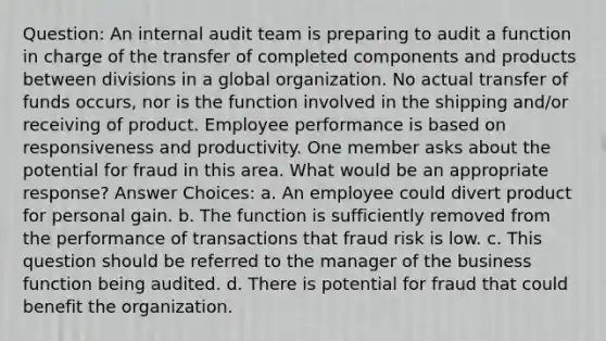 Question: An internal audit team is preparing to audit a function in charge of the transfer of completed components and products between divisions in a global organization. No actual transfer of funds occurs, nor is the function involved in the shipping and/or receiving of product. Employee performance is based on responsiveness and productivity. One member asks about the potential for fraud in this area. What would be an appropriate response? Answer Choices: a. An employee could divert product for personal gain. b. The function is sufficiently removed from the performance of transactions that fraud risk is low. c. This question should be referred to the manager of the business function being audited. d. There is potential for fraud that could benefit the organization.