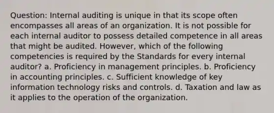 Question: Internal auditing is unique in that its scope often encompasses all areas of an organization. It is not possible for each internal auditor to possess detailed competence in all areas that might be audited. However, which of the following competencies is required by the Standards for every internal auditor? a. Proficiency in management principles. b. Proficiency in accounting principles. c. Sufficient knowledge of key information technology risks and controls. d. Taxation and law as it applies to the operation of the organization.