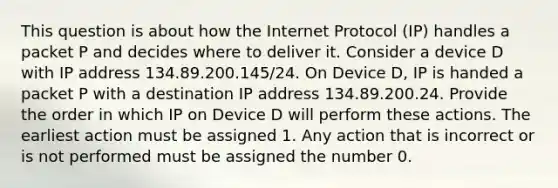 This question is about how the Internet Protocol (IP) handles a packet P and decides where to deliver it. Consider a device D with IP address 134.89.200.145/24. On Device D, IP is handed a packet P with a destination IP address 134.89.200.24. Provide the order in which IP on Device D will perform these actions. The earliest action must be assigned 1. Any action that is incorrect or is not performed must be assigned the number 0.