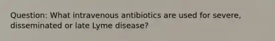 Question: What intravenous antibiotics are used for severe, disseminated or late Lyme disease?