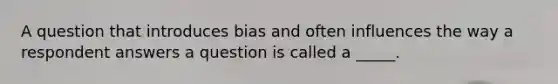 A question that introduces bias and often influences the way a respondent answers a question is called a _____.