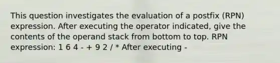 This question investigates the evaluation of a postfix (RPN) expression. After executing the operator indicated, give the contents of the operand stack from bottom to top. RPN expression: 1 6 4 - + 9 2 / * After executing -