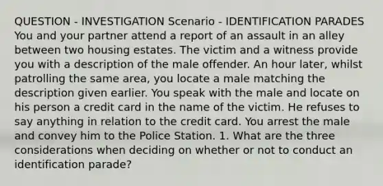 QUESTION - INVESTIGATION Scenario - IDENTIFICATION PARADES You and your partner attend a report of an assault in an alley between two housing estates. The victim and a witness provide you with a description of the male offender. An hour later, whilst patrolling the same area, you locate a male matching the description given earlier. You speak with the male and locate on his person a credit card in the name of the victim. He refuses to say anything in relation to the credit card. You arrest the male and convey him to the Police Station. 1. What are the three considerations when deciding on whether or not to conduct an identification parade?