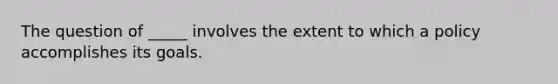 The question of _____ involves the extent to which a policy accomplishes its goals.