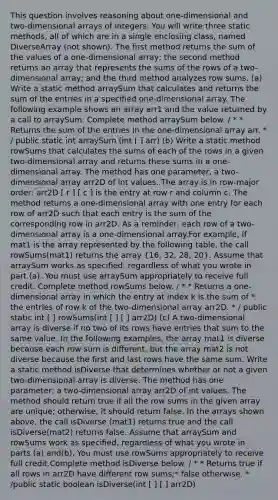 This question involves reasoning about one-dimensional and two-dimensional arrays of integers. You will write three static methods, all of which are in a single enclosing class, named DiverseArray (not shown). The first method returns the sum of the values of a one-dimensional array; the second method returns an array that represents the sums of the rows of a two-dimensional array; and the third method analyzes row sums. (a) Write a static method arraySum that calculates and returns the sum of the entries in a specified one-dimensional array. The following example shows an array arr1 and the value returned by a call to arraySum. Complete method arraySum below. / * * Returns the sum of the entries in the one-dimensional array arr. * / public static int arraySum (int [ ] arr) (b) Write a static method rowSums that calculates the sums of each of the rows in a given two-dimensional array and returns these sums in a one-dimensional array. The method has one parameter, a two-dimensional array arr2D of int values. The array is in row-major order: arr2D [ r ] [ c ] is the entry at row r and column c. The method returns a one-dimensional array with one entry for each row of arr2D such that each entry is the sum of the corresponding row in arr2D. As a reminder, each row of a two-dimensional array is a one-dimensional array.For example, if mat1 is the array represented by the following table, the call rowSums(mat1) returns the array (16, 32, 28, 20). Assume that arraySum works as specified, regardless of what you wrote in part (a). You must use arraySum appropriately to receive full credit. Complete method rowSums below. / * * Returns a one-dimensional array in which the entry at index k is the sum of * the entries of row k of the two-dimensional array arr2D. * / public static int [ ] rowSums(int [ ] [ ] arr2D) (c) A two-dimensional array is diverse if no two of its rows have entries that sum to the same value. In the following examples, the array mat1 is diverse because each row sum is different, but the array mat2 is not diverse because the first and last rows have the same sum. Write a static method isDiverse that determines whether or not a given two-dimensional array is diverse. The method has one parameter: a two-dimensional array arr2D of int values. The method should return true if all the row sums in the given array are unique; otherwise, it should return false. In the arrays shown above, the call isDiverse (mat1) returns true and the call isDiverse(mat2) returns false. Assume that arraySum and rowSums work as specified, regardless of what you wrote in parts (a) and(b). You must use rowSums appropriately to receive full credit.Complete method isDiverse below. / * * Returns true if all rows in arr2D have different row sums;* false otherwise. * /public static boolean isDiverse(int [ ] [ ] arr2D)