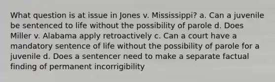 What question is at issue in Jones v. Mississippi? a. Can a juvenile be sentenced to life without the possibility of parole d. Does Miller v. Alabama apply retroactively c. Can a court have a mandatory sentence of life without the possibility of parole for a juvenile d. Does a sentencer need to make a separate factual finding of permanent incorrigibility