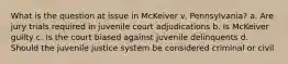 What is the question at issue in McKeiver v. Pennsylvania? a. Are jury trials required in juvenile court adjudications b. Is McKeiver guilty c. Is the court biased against juvenile delinquents d. Should the juvenile justice system be considered criminal or civil