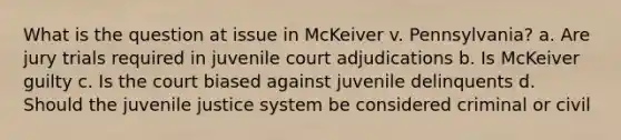 What is the question at issue in McKeiver v. Pennsylvania? a. Are jury trials required in juvenile court adjudications b. Is McKeiver guilty c. Is the court biased against juvenile delinquents d. Should the juvenile justice system be considered criminal or civil