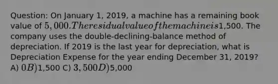 Question: On January 1, 2019, a machine has a remaining book value of 5,000. The residual value of the machine is1,500. The company uses the double-declining-balance method of depreciation. If 2019 is the last year for depreciation, what is Depreciation Expense for the year ending December 31, 2019? A) 0 B)1,500 C) 3,500 D)5,000