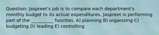 Question: Jaspreet's job is to compare each department's monthly budget to its actual expenditures. Jaspreet is performing part of the __________ function. A) planning B) organizing C) budgeting D) leading E) controlling