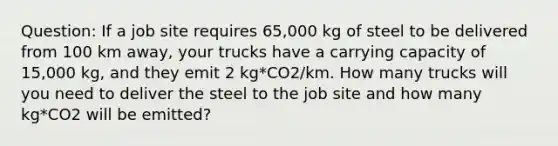 Question: If a job site requires 65,000 kg of steel to be delivered from 100 km away, your trucks have a carrying capacity of 15,000 kg, and they emit 2 kg*CO2/km. How many trucks will you need to deliver the steel to the job site and how many kg*CO2 will be emitted?