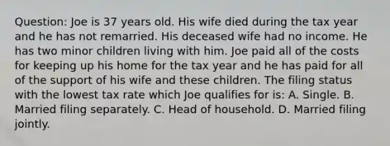 Question: Joe is 37 years old. His wife died during the tax year and he has not remarried. His deceased wife had no income. He has two minor children living with him. Joe paid all of the costs for keeping up his home for the tax year and he has paid for all of the support of his wife and these children. The filing status with the lowest tax rate which Joe qualifies for is: A. Single. B. Married filing separately. C. Head of household. D. Married filing jointly.