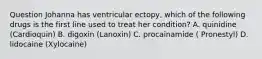 Question Johanna has ventricular ectopy, which of the following drugs is the first line used to treat her condition? A. quinidine (Cardioquin) B. digoxin (Lanoxin) C. procainamide ( Pronestyl) D. lidocaine (Xylocaine)