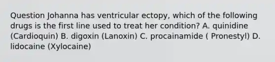 Question Johanna has ventricular ectopy, which of the following drugs is the first line used to treat her condition? A. quinidine (Cardioquin) B. digoxin (Lanoxin) C. procainamide ( Pronestyl) D. lidocaine (Xylocaine)