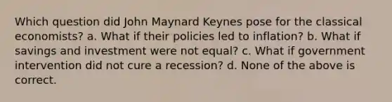 Which question did John Maynard Keynes pose for the classical economists? a. What if their policies led to inflation? b. What if savings and investment were not equal? c. What if government intervention did not cure a recession? d. None of the above is correct.