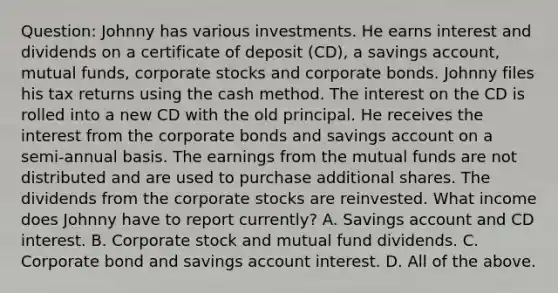 Question: Johnny has various investments. He earns interest and dividends on a certificate of deposit (CD), a savings account, mutual funds, corporate stocks and corporate bonds. Johnny files his tax returns using the cash method. The interest on the CD is rolled into a new CD with the old principal. He receives the interest from the corporate bonds and savings account on a semi-annual basis. The earnings from the mutual funds are not distributed and are used to purchase additional shares. The dividends from the corporate stocks are reinvested. What income does Johnny have to report currently? A. Savings account and CD interest. B. Corporate stock and mutual fund dividends. C. Corporate bond and savings account interest. D. All of the above.