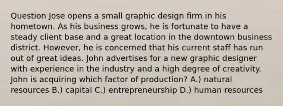 Question Jose opens a small graphic design firm in his hometown. As his business grows, he is fortunate to have a steady client base and a great location in the downtown business district. However, he is concerned that his current staff has run out of great ideas. John advertises for a new graphic designer with experience in the industry and a high degree of creativity. John is acquiring which factor of production? A.) <a href='https://www.questionai.com/knowledge/k6l1d2KrZr-natural-resources' class='anchor-knowledge'>natural resources</a> B.) capital C.) entrepreneurship D.) human resources