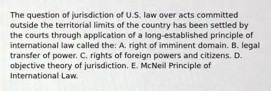 The question of jurisdiction of U.S. law over acts committed outside the territorial limits of the country has been settled by the courts through application of a long-established principle of international law called the: A. right of imminent domain. B. legal transfer of power. C. rights of foreign powers and citizens. D. objective theory of jurisdiction. E. McNeil Principle of International Law.