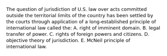 The question of jurisdiction of U.S. law over acts committed outside the territorial limits of the country has been settled by the courts through application of a long-established principle of international law called the: A. right of imminent domain. B. legal transfer of power. C. rights of foreign powers and citizens. D. objective theory of jurisdiction. E. McNeil principle of international law.