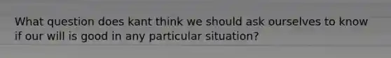 What question does kant think we should ask ourselves to know if our will is good in any particular situation?