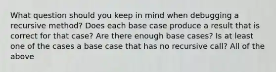 What question should you keep in mind when debugging a recursive method? Does each base case produce a result that is correct for that case? Are there enough base cases? Is at least one of the cases a base case that has no recursive call? All of the above