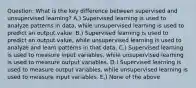 Question: What is the key difference between supervised and unsupervised learning? A.) Supervised learning is used to analyze patterns in data, while unsupervised learning is used to predict an output value. B.) Supervised learning is used to predict an output value, while unsupervised learning is used to analyze and learn patterns in that data. C.) Supervised learning is used to measure input variables, while unsupervised learning is used to measure output variables. D.) Supervised learning is used to measure output variables, while unsupervised learning is used to measure input variables. E.) None of the above