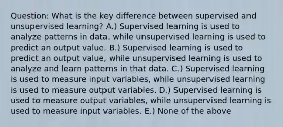 Question: What is the key difference between supervised and unsupervised learning? A.) Supervised learning is used to analyze patterns in data, while unsupervised learning is used to predict an output value. B.) Supervised learning is used to predict an output value, while unsupervised learning is used to analyze and learn patterns in that data. C.) Supervised learning is used to measure input variables, while unsupervised learning is used to measure output variables. D.) Supervised learning is used to measure output variables, while unsupervised learning is used to measure input variables. E.) None of the above