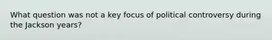 What question was not a key focus of political controversy during the Jackson years?
